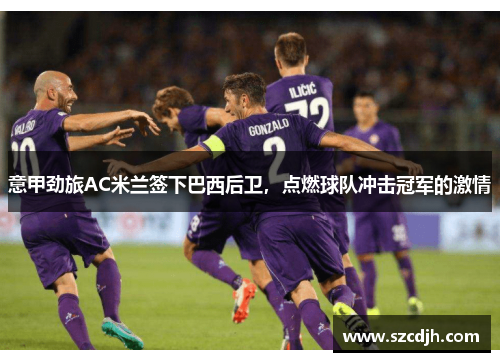 意甲劲旅AC米兰签下巴西后卫，点燃球队冲击冠军的激情