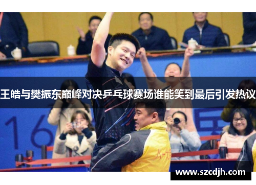 王皓与樊振东巅峰对决乒乓球赛场谁能笑到最后引发热议