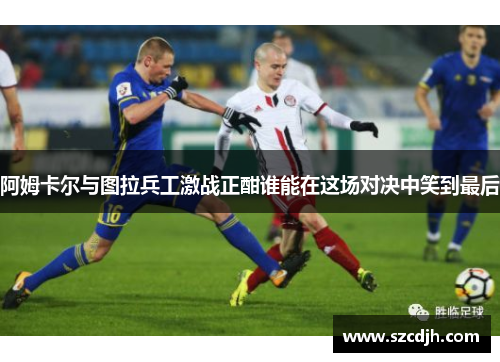 阿姆卡尔与图拉兵工激战正酣谁能在这场对决中笑到最后