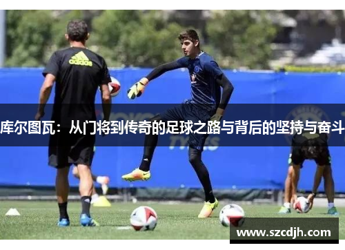 库尔图瓦：从门将到传奇的足球之路与背后的坚持与奋斗